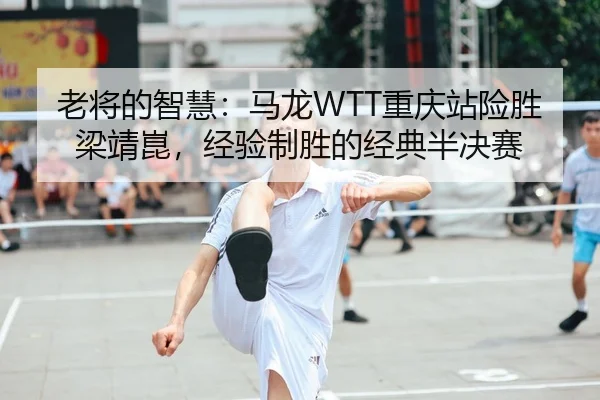 老将的智慧：马龙WTT重庆站险胜梁靖崑，经验制胜的经典半决赛