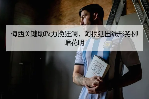 梅西关键助攻力挽狂澜，阿根廷出线形势柳暗花明